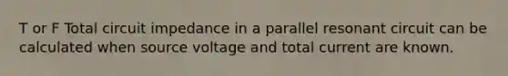 T or F Total circuit impedance in a parallel resonant circuit can be calculated when source voltage and total current are known.
