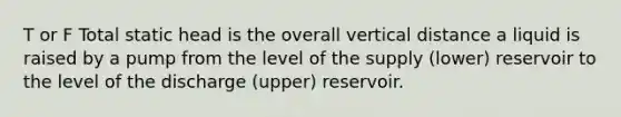 T or F Total static head is the overall vertical distance a liquid is raised by a pump from the level of the supply (lower) reservoir to the level of the discharge (upper) reservoir.