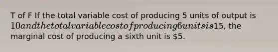 T of F If the total variable cost of producing 5 units of output is 10 and the total variable cost of producing 6 units is15, the marginal cost of producing a sixth unit is 5.