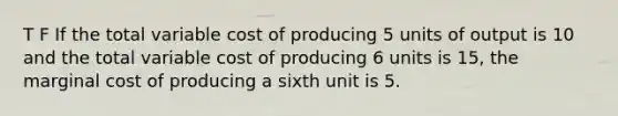 T F If the total variable cost of producing 5 units of output is 10 and the total variable cost of producing 6 units is 15, the marginal cost of producing a sixth unit is 5.