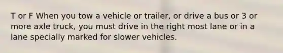 T or F When you tow a vehicle or trailer, or drive a bus or 3 or more axle truck, you must drive in the right most lane or in a lane specially marked for slower vehicles.