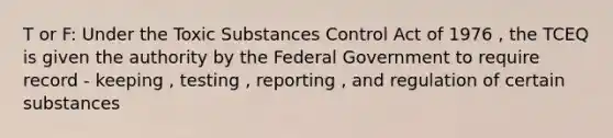 T or F: Under the Toxic Substances Control Act of 1976 , the TCEQ is given the authority by the Federal Government to require record - keeping , testing , reporting , and regulation of certain substances