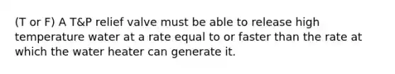 (T or F) A T&P relief valve must be able to release high temperature water at a rate equal to or faster than the rate at which the water heater can generate it.