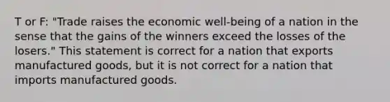 T or F: "Trade raises the economic well-being of a nation in the sense that the gains of the winners exceed the losses of the losers." This statement is correct for a nation that exports manufactured goods, but it is not correct for a nation that imports manufactured goods.