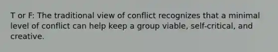 T or F: The traditional view of conflict recognizes that a minimal level of conflict can help keep a group viable, self-critical, and creative.