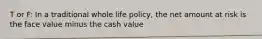 T or F: In a traditional whole life policy, the net amount at risk is the face value minus the cash value