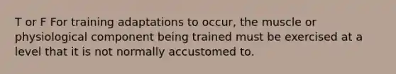 T or F For training adaptations to occur, the muscle or physiological component being trained must be exercised at a level that it is not normally accustomed to.