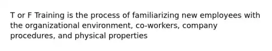 T or F Training is the process of familiarizing new employees with the organizational environment, co-workers, company procedures, and physical properties