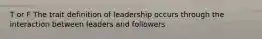 T or F The trait definition of leadership occurs through the interaction between leaders and followers