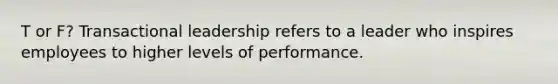 T or F? Transactional leadership refers to a leader who inspires employees to higher levels of performance.