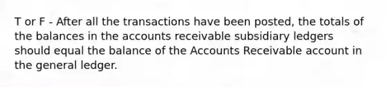 T or F - After all the transactions have been posted, the totals of the balances in the accounts receivable subsidiary ledgers should equal the balance of the Accounts Receivable account in the general ledger.