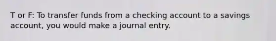 T or F: To transfer funds from a checking account to a savings account, you would make a journal entry.