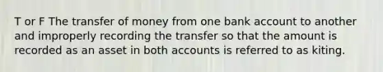 T or F The transfer of money from one bank account to another and improperly recording the transfer so that the amount is recorded as an asset in both accounts is referred to as kiting.