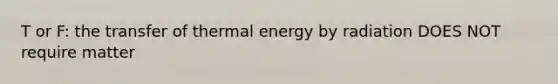 T or F: the transfer of thermal energy by radiation DOES NOT require matter