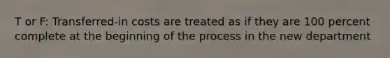 T or F: Transferred-in costs are treated as if they are 100 percent complete at the beginning of the process in the new department