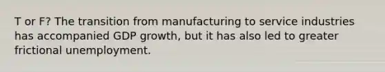 T or F? The transition from manufacturing to service industries has accompanied GDP growth, but it has also led to greater frictional unemployment.