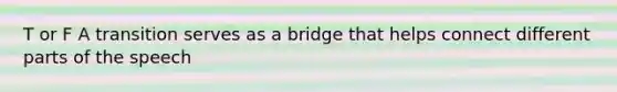 T or F A transition serves as a bridge that helps connect different parts of the speech