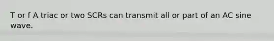 T or f A triac or two SCRs can transmit all or part of an AC sine wave.