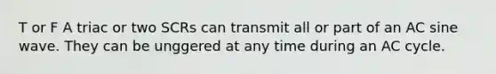 T or F A triac or two SCRs can transmit all or part of an AC sine wave. They can be unggered at any time during an AC cycle.