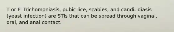 T or F: Trichomoniasis, pubic lice, scabies, and candi- diasis (yeast infection) are STIs that can be spread through vaginal, oral, and anal contact.