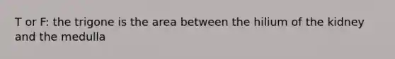 T or F: the trigone is the area between the hilium of the kidney and the medulla