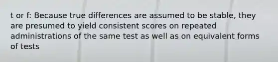 t or f: Because true differences are assumed to be stable, they are presumed to yield consistent scores on repeated administrations of the same test as well as on equivalent forms of tests