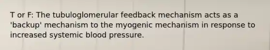 T or F: The tubuloglomerular feedback mechanism acts as a 'backup' mechanism to the myogenic mechanism in response to increased systemic <a href='https://www.questionai.com/knowledge/kD0HacyPBr-blood-pressure' class='anchor-knowledge'>blood pressure</a>.