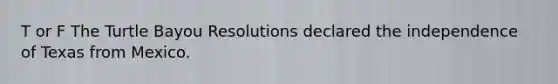 T or F The Turtle Bayou Resolutions declared the independence of Texas from Mexico.