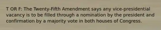 T OR F: The Twenty-Fifth Amendment says any vice-presidential vacancy is to be filled through a nomination by the president and confirmation by a majority vote in both houses of Congress.