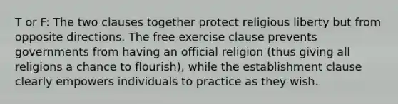 T or F: The two clauses together protect religious liberty but from opposite directions. The free exercise clause prevents governments from having an official religion (thus giving all religions a chance to flourish), while the establishment clause clearly empowers individuals to practice as they wish.