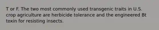 T or F. The two most commonly used transgenic traits in U.S. crop agriculture are herbicide tolerance and the engineered Bt toxin for resisting insects.