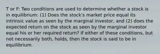 T or F: Two conditions are used to determine whether a stock is in equilibrium: (1) Does the stock's market price equal its intrinsic value as seen by the marginal investor, and (2) does the expected return on the stock as seen by the marginal investor equal his or her required return? If either of these conditions, but not necessarily both, holds, then the stock is said to be in equilibrium.