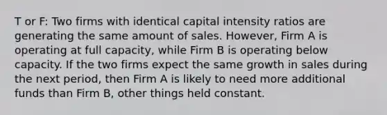 T or F: Two firms with identical capital intensity ratios are generating the same amount of sales. However, Firm A is operating at full capacity, while Firm B is operating below capacity. If the two firms expect the same growth in sales during the next period, then Firm A is likely to need more additional funds than Firm B, other things held constant.