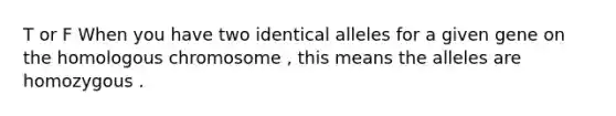 T or F When you have two identical alleles for a given gene on the homologous chromosome , this means the alleles are homozygous .