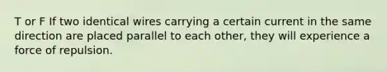 T or F If two identical wires carrying a certain current in the same direction are placed parallel to each other, they will experience a force of repulsion.