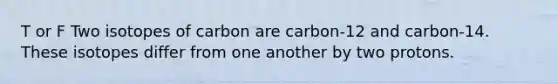 T or F Two isotopes of carbon are carbon-12 and carbon-14. These isotopes differ from one another by two protons.