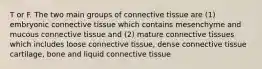 T or F. The two main groups of connective tissue are (1) embryonic connective tissue which contains mesenchyme and mucous connective tissue and (2) mature connective tissues which includes loose connective tissue, dense connective tissue cartilage, bone and liquid connective tissue