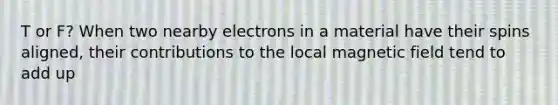 T or F? When two nearby electrons in a material have their spins aligned, their contributions to the local magnetic field tend to add up