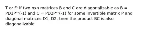 T or F: if two nxn matrices B and C are diagonalizable as B = PD1P^(-1) and C = PD2P^(-1) for some invertible matrix P and diagonal matrices D1, D2, tnen the product BC is also diagonalizable