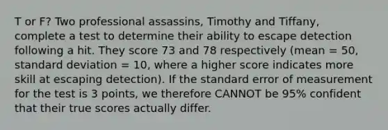 T or F? Two professional assassins, Timothy and Tiffany, complete a test to determine their ability to escape detection following a hit. They score 73 and 78 respectively (mean = 50, standard deviation = 10, where a higher score indicates more skill at escaping detection). If the standard error of measurement for the test is 3 points, we therefore CANNOT be 95% confident that their true scores actually differ.