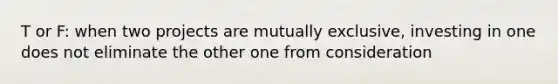 T or F: when two projects are mutually exclusive, investing in one does not eliminate the other one from consideration