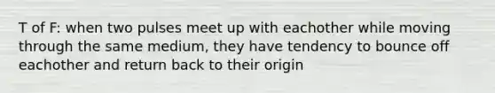 T of F: when two pulses meet up with eachother while moving through the same medium, they have tendency to bounce off eachother and return back to their origin