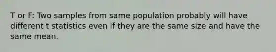 T or F: Two samples from same population probably will have different t statistics even if they are the same size and have the same mean.