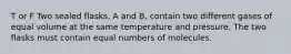 T or F Two sealed flasks, A and B, contain two different gases of equal volume at the same temperature and pressure. The two flasks must contain equal numbers of molecules.