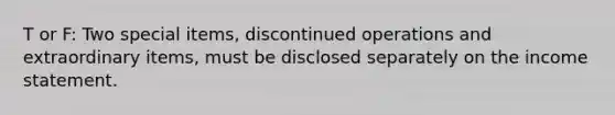 T or F: Two special items, discontinued operations and extraordinary items, must be disclosed separately on the income statement.