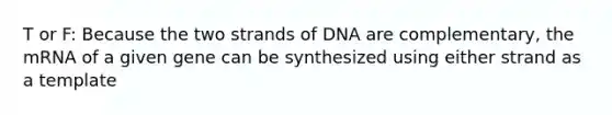 T or F: Because the two strands of DNA are complementary, the mRNA of a given gene can be synthesized using either strand as a template