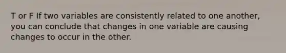 T or F If two variables are consistently related to one another, you can conclude that changes in one variable are causing changes to occur in the other.