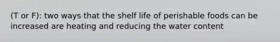 (T or F): two ways that the shelf life of perishable foods can be increased are heating and reducing the water content