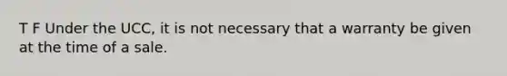 T F Under the UCC, it is not necessary that a warranty be given at the time of a sale.