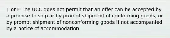 T or F The UCC does not permit that an offer can be accepted by a promise to ship or by prompt shipment of conforming goods, or by prompt shipment of nonconforming goods if not accompanied by a notice of accommodation.